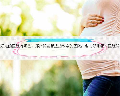 郑州试管婴儿好点的医院有哪些，郑州做试管成功率高的医院排名（郑州哪个医