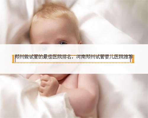 郑州做试管的最佳医院排名，河南郑州试管婴儿