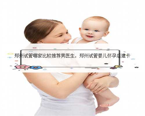 郑州试管哪家比较推荐男医生，郑州试管婴儿怀孕后建卡