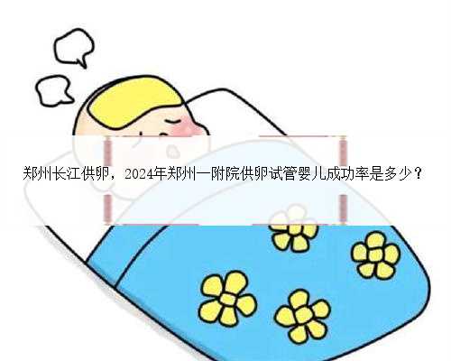 <b>郑州长江供卵，2024年郑州一附院供卵试管婴儿成功率是多少？</b>