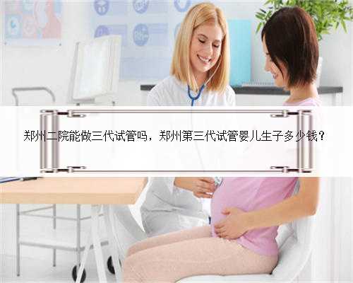 郑州二院能做三代试管吗，郑州第三代试管婴儿生子多少钱？