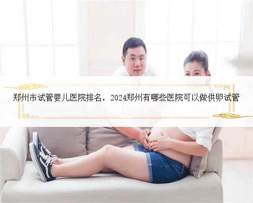 郑州市试管婴儿医院排名，2024郑州有哪些医院可以做供卵试管