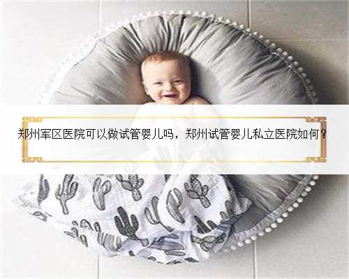 郑州军区医院可以做试管婴儿吗，郑州试管婴儿私立医院如何？
