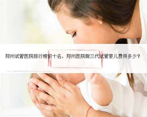 郑州试管医院排行榜前十名，郑州医院做三代试管婴儿费用多少？