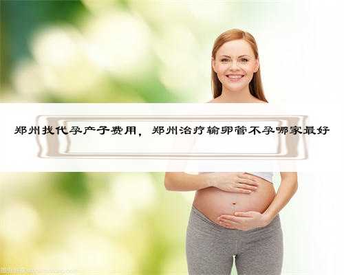 郑州找代孕产子费用，郑州治疗输卵管不孕哪家最好