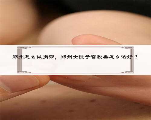 郑州怎么做捐卵，郑州女性子宫脱垂怎么治好？