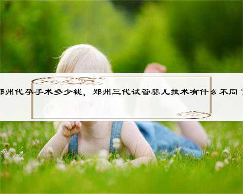 郑州代孕手术多少钱，郑州三代试管婴儿技术有什么不同？