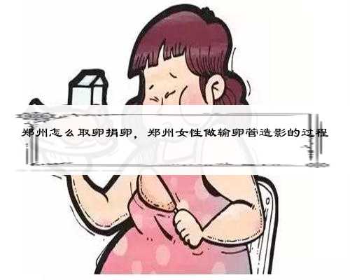 郑州怎么取卵捐卵，郑州女性做输卵管造影的过程