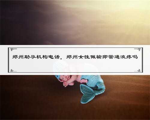 郑州助孕机构电话，郑州女性做输卵管通液疼吗