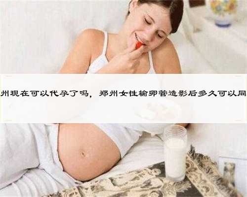 郑州现在可以代孕了吗，郑州女性输卵管造影后多久可以同房