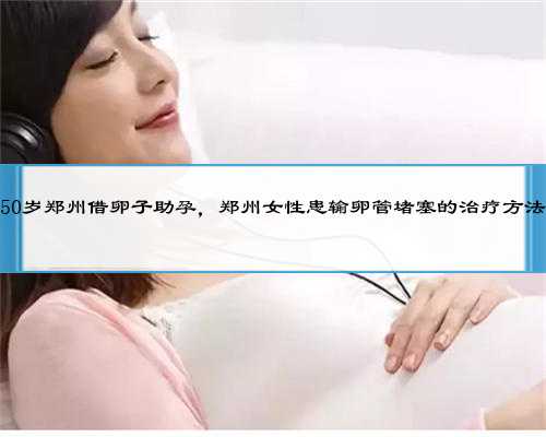50岁郑州借卵子助孕，郑州女性患输卵管堵塞的治疗方法