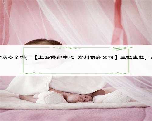 上海供卵市场安全吗，【上海供卵中心 郑州供卵公司】生啦生啦，姐男宝的来
