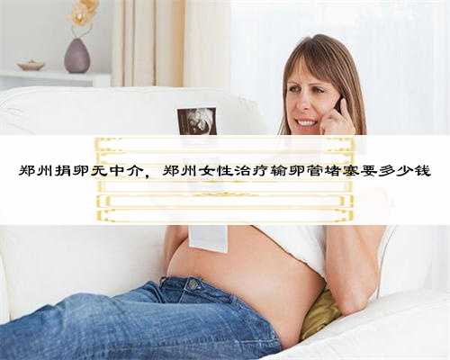 郑州捐卵无中介，郑州女性治疗输卵管堵塞要多少钱