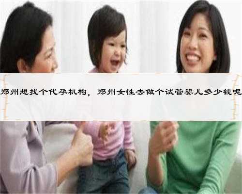 郑州想找个代孕机构，郑州女性去做个试管婴儿多少钱呢