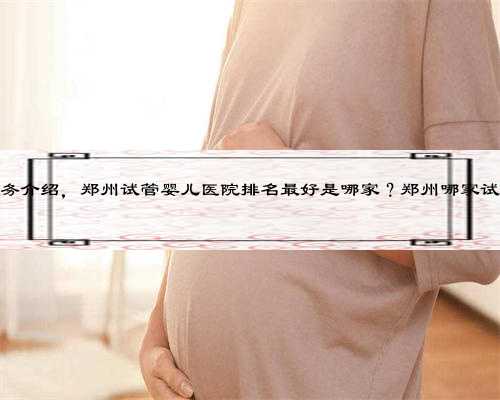郑州代孕服务介绍，郑州试管婴儿医院排名最好是哪家？郑州哪家试管医院好？