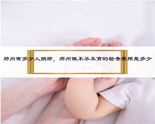 郑州有多少人捐卵，郑州做不孕不育的检查费用是多少