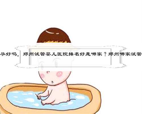 郑州做代孕好吗，郑州试管婴儿医院排名好是哪家？郑州哪家试管医院好？