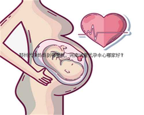 郑州代孕妈妈到哪里找，河南试管代孕中心哪家好？