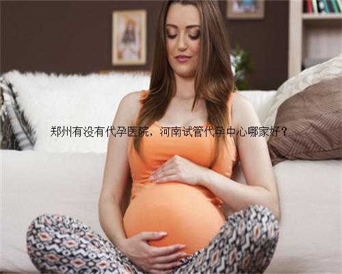 郑州有没有代孕医院，河南试管代孕中心哪家好？
